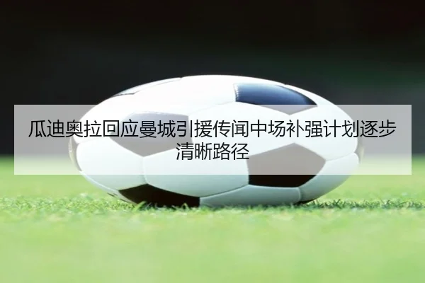 瓜迪奥拉回应曼城引援传闻中场补强计划逐步清晰路径