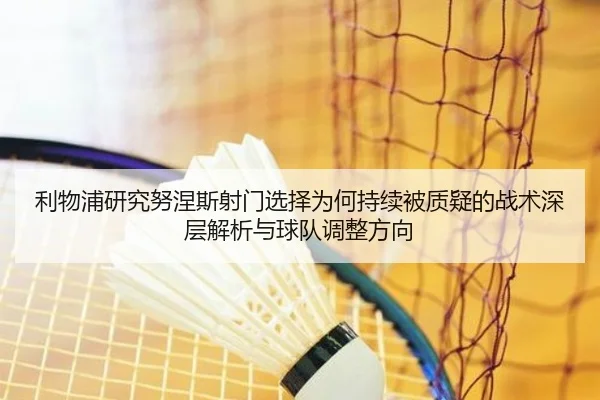 利物浦研究努涅斯射门选择为何持续被质疑的战术深层解析与球队调整方向